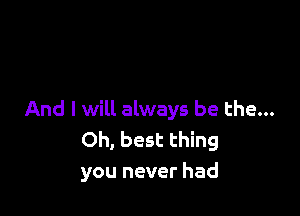 And I will always be the...
Oh, best thing
you never had