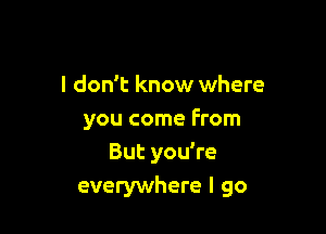 I don't know where

you come From
But you're
everywhere I go