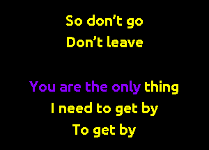 So don't go
Don't leave

You are the only thing
I need to get by
To get by