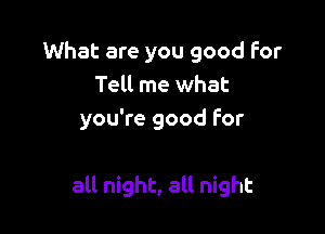 What are you good for
Tell me what
you're good for

all night, all night