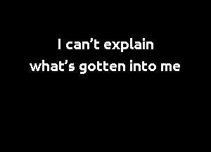 I can't explain
what's gotten into me