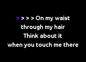 a- a- On my waist
through my hair

Think about it
when you touch me there