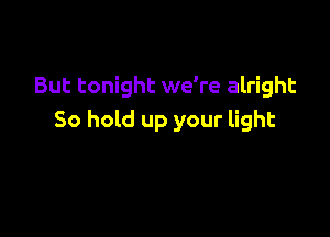 But tonight we're alright

So hold up your light