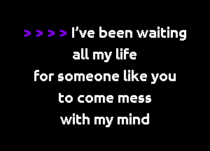 l z- a- z' I've been waiting
all my liFe

for someone like you

to come mess
with my mind