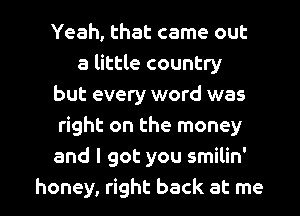 Yeah, that came out
a little country
but every word was
right on the money
and I got you smilin'

honey, right back at me I