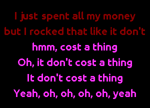 I just spent all my money
but I rocked that like it don't
hmm, cost a thing
Oh, it don't cost a thing
It don't cost a thing
Yeah, oh, oh, oh, oh, yeah