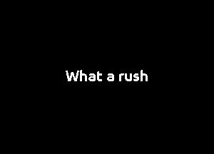 What a rush