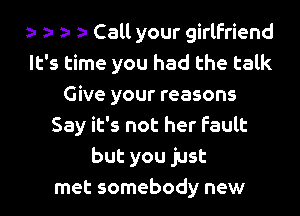 o o o o Call your girlfriend
It's time you had the talk
Give your reasons
Say it's not her fault
but you just
met somebody new