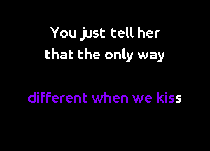 You just tell her
that the only way

different when we kiss