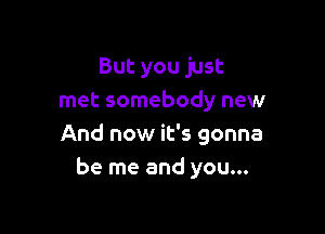 But you just
met somebody new

And now it's gonna
be me and you...