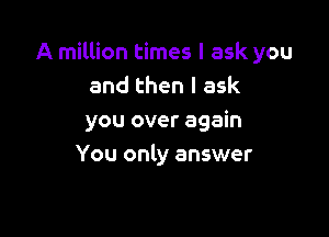 A million times I ask you
and then I ask

you over again
You only answer