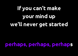 IF you can't make
your mind up
we'll never get started

perhaps, perhaps, perhaps