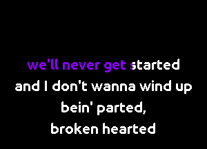 we'll never get started

and I don't wanna wind up
bein' parted,
broken hearted