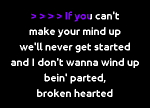 lfyou can't
make your mind up
we'll never get started
and I don't wanna wind up
bein' parted,
broken hearted