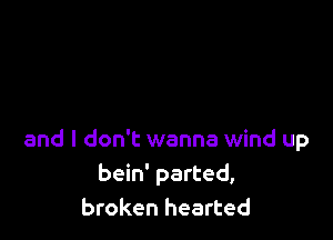 and I don't wanna wind up
bein' parted,
broken hearted