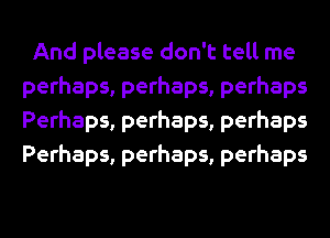 And please don't tell me
perhaps, perhaps, perhaps
Perhaps, perhaps, perhaps
Perhaps, perhaps, perhaps