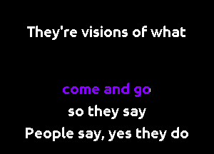 They're visions oF what

come and go
so they say
People say, yes they do