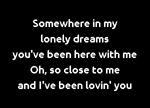 Somewhere in my
lonely dreams

you've been here with me
Oh, so close to me
and I've been lovin' you