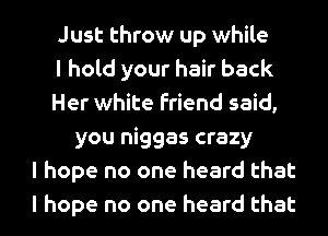 Just throw up while
I hold your hair back
Her white friend said,
you niggas crazy
I hope no one heard that
I hope no one heard that