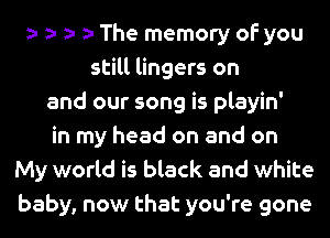 The memory of you
still lingers on
and our song is playin'
in my head on and on
My world is black and white
baby, now that you're gone