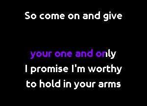 So come on and give

your one and only
I promise I'm worthy
to hold in your arms