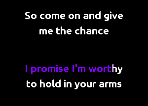 So come on and give
me the chance

I promise I'm worthy
to hold in your arms