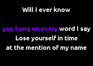 Will I ever know

you hang on every word I say
Lose yourself in time
at the mention of my name