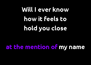 Will I ever know
how it Feels to
hold you close

at the mention of my name