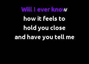 Will I ever know
how it Feels to
hold you close

and have you tell me