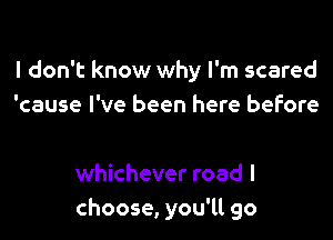 I don't know why I'm scared
'cause I've been here before

whichever road I
choose, you'll go