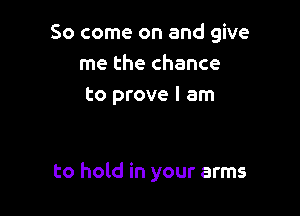 So come on and give
me the chance
to prove I am

to hold in your arms