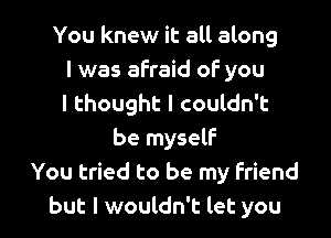 You knew it all along
I was afraid of you
I thought I couldn't

be myself
You tried to be my friend
but I wouldn't let you