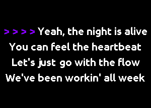 a- a- a- a- Yeah, the night is alive
You can Feel the heartbeat
Let's just go with the flow

We've been workin' all week