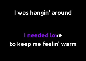 I was hangin' around

I needed love
to keep me Feelin' warm