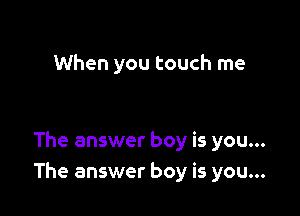 When you touch me

The answer boy is you...
The answer boy is you...
