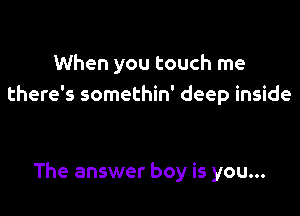 When you touch me
there's somethin' deep inside

The answer boy is you...