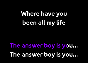 Where have you
been all my life

The answer boy is you...
The answer boy is you...