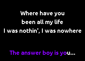 Where have you
been all my life
I was nothin', I was nowhere

The answer boy is you...