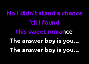 No I didn't stand a chance
'til I found
this sweet romance
The answer boy is you...
The answer boy is you...
