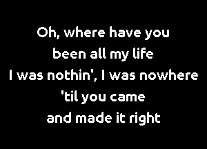 Oh, where have you
been all my life

I was nothin', I was nowhere
'til you came
and made it right