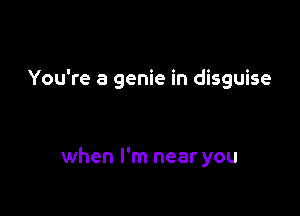 You're a genie in disguise

when I'm near you