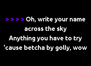 5- Oh, write your name
across the sky

Anything you have to try
'cause betcha by golly, wow