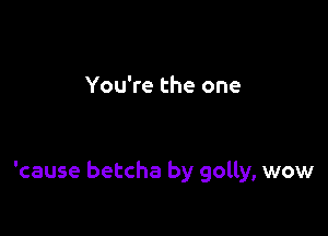 You're the one

'cause betcha by golly, wow