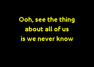 Ooh, see the thing
about all of us

is we never know