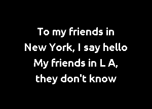 To my friends in
New York, I say hello

My Friends in L A,
they don't know