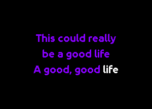 This could really

be a good life
A good, good life