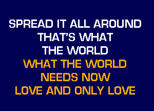 SPREAD IT ALL AROUND
THAT'S WHAT
THE WORLD
WHAT THE WORLD
NEEDS NOW
LOVE AND ONLY LOVE
