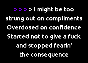 I might be too
strung out on compliments
Overdosed on confidence
Started not to give a fuck
and stopped fearin'
the consequence