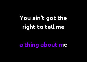 You ain't got the
right to tell me

a thing about me