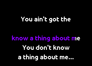 You ain't got the

know a thing about me
You don't know
a thing about me...